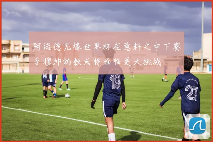 阿诺德无缘世界杯在意料之中下赛季穆帅执教或将面临更大挑战