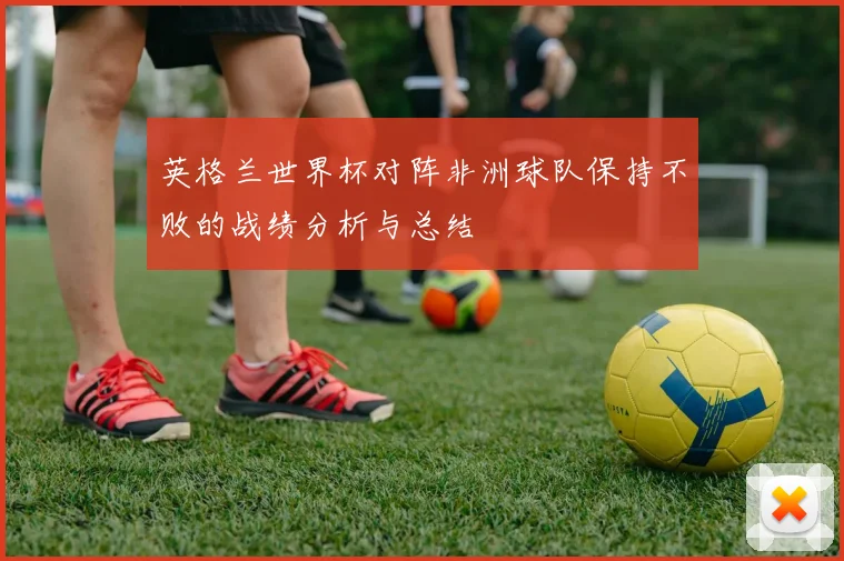 英格兰世界杯对阵非洲球队保持不败的战绩分析与总结