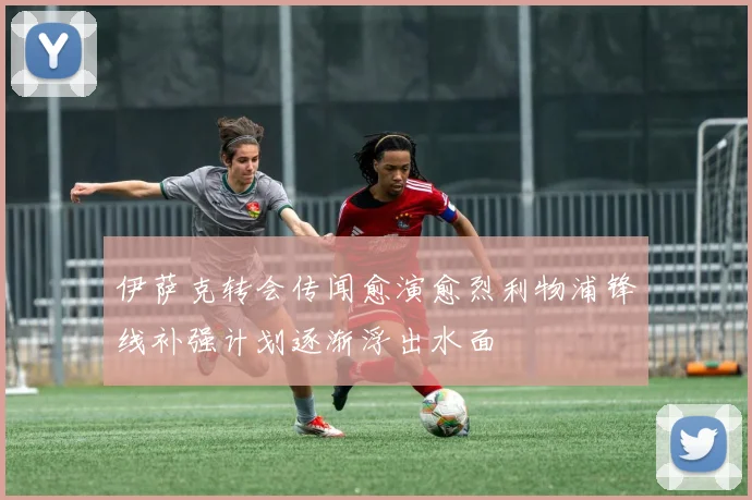 伊萨克转会传闻愈演愈烈利物浦锋线补强计划逐渐浮出水面