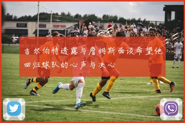 吉尔伯特透露与詹姆斯面谈希望他回归球队的心声与决心