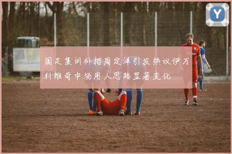 国足集训补招周定洋引发热议伊万科维奇中场用人思路显著变化