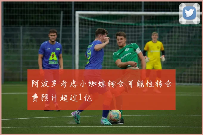 阿波罗考虑小蜘蛛转会可能性转会费预计超过1亿