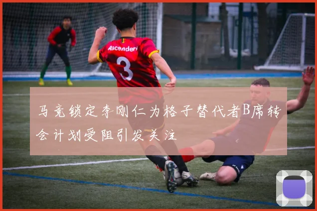 马竞锁定李刚仁为格子替代者B席转会计划受阻引发关注