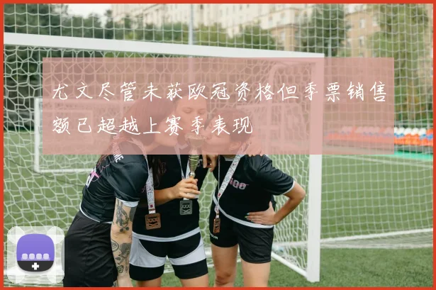 尤文尽管未获欧冠资格但季票销售额已超越上赛季表现