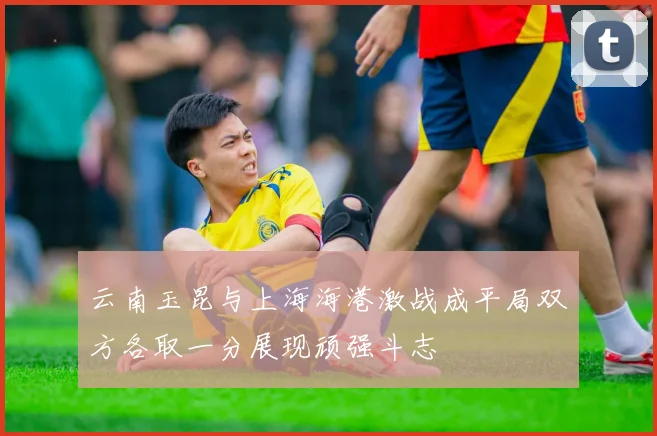 云南玉昆与上海海港激战成平局双方各取一分展现顽强斗志