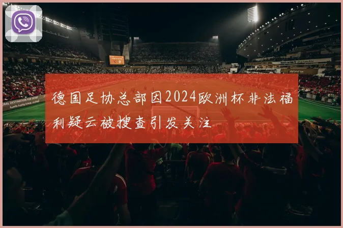 德国足协总部因2024欧洲杯非法福利疑云被搜查引发关注