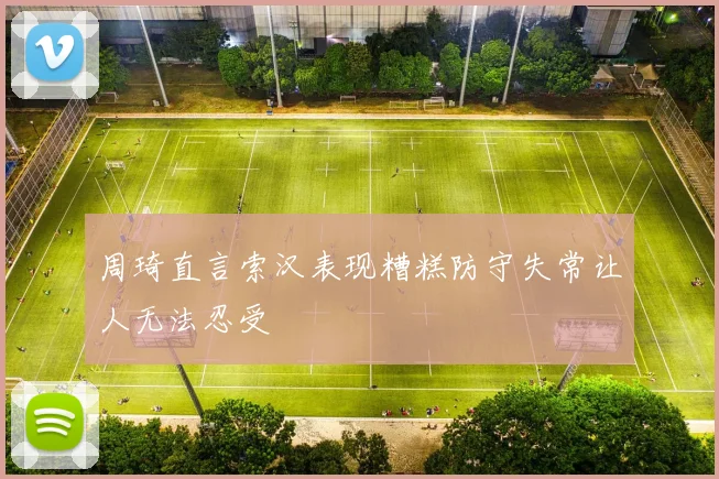 周琦直言索汉表现糟糕防守失常让人无法忍受