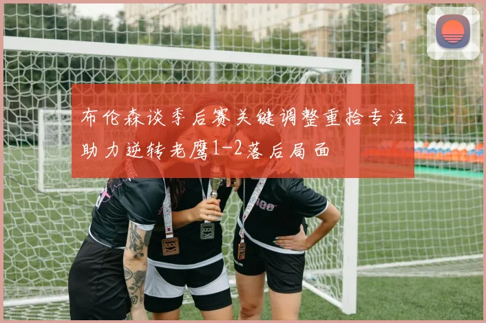 布伦森谈季后赛关键调整重拾专注助力逆转老鹰1-2落后局面