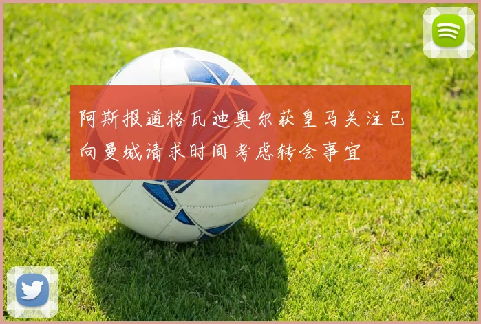阿斯报道格瓦迪奥尔获皇马关注已向曼城请求时间考虑转会事宜