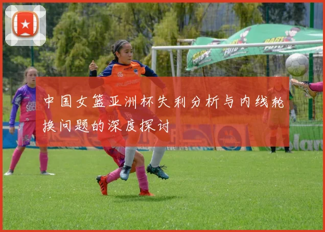 中国女篮亚洲杯失利分析与内线轮换问题的深度探讨